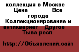 коллекция в Москве  › Цена ­ 65 000 - Все города Коллекционирование и антиквариат » Другое   . Тыва респ.